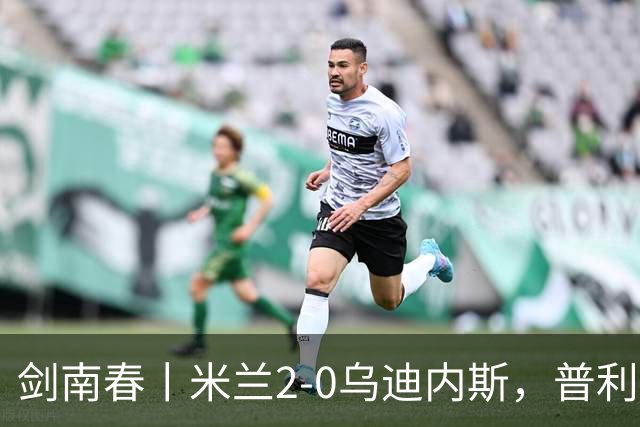 剑南春丨米兰2-0乌迪内斯，普利希奇闪击，哈钦森补射建功