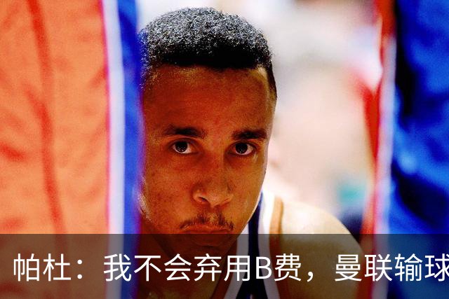 帕杜：我不会弃用B费，曼联输球后那只会让问题更大