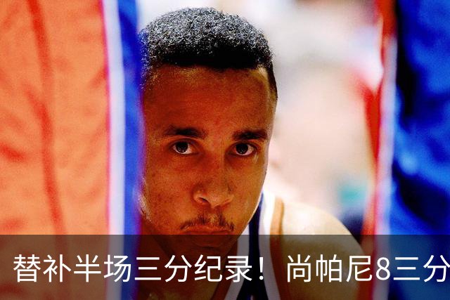 替补半场三分纪录！尚帕尼8三分投到发笑 马刺真该放弃4后卫先发