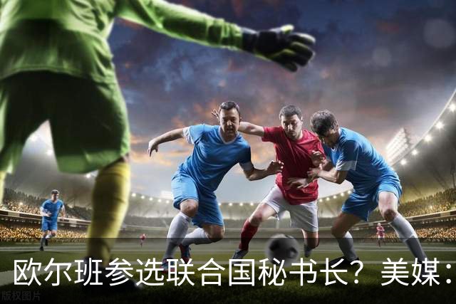 欧尔班参选联合国秘书长？美媒：他获得中美俄一致支持