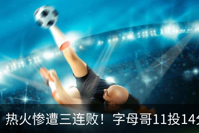热火惨遭三连败！字母哥11投14分6犯毕业沮丧下场 正负值-20拖累球队